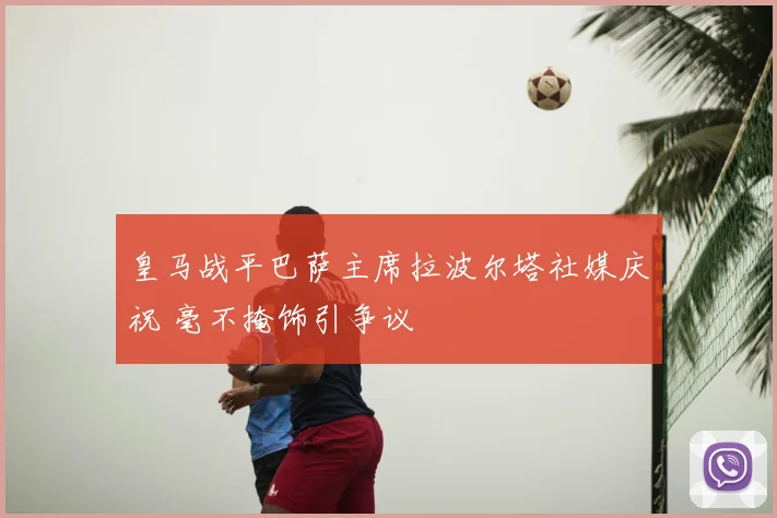 皇马战平巴萨主席拉波尔塔社媒庆祝 毫不掩饰引争议