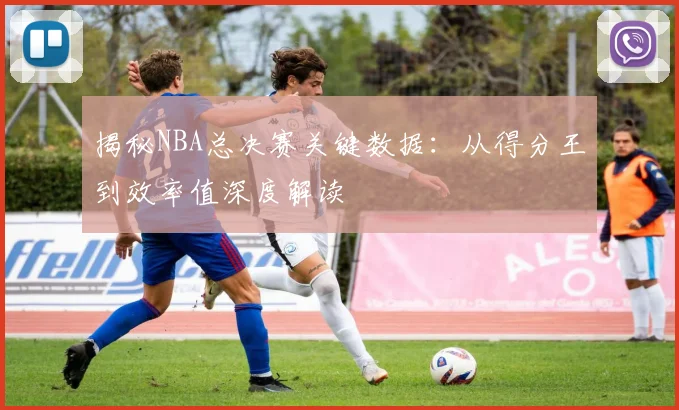 揭秘NBA总决赛关键数据：从得分王到效率值深度解读