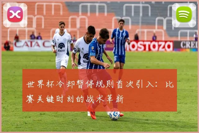 世界杯冷却暂停规则首次引入：比赛关键时刻的战术革新