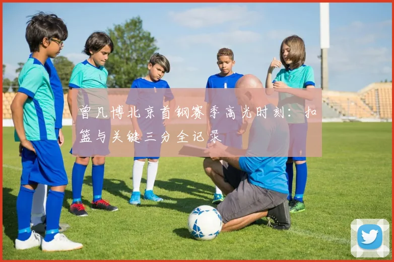 曾凡博北京首钢赛季高光时刻：扣篮与关键三分全记录